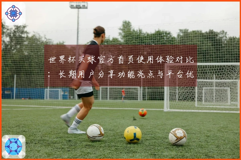 世界杯买球官方首页使用体验对比：长期用户分享功能亮点与平台优势