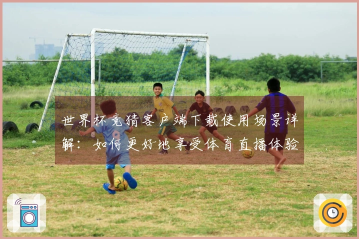 世界杯竞猜客户端下载使用场景详解：如何更好地享受体育直播体验