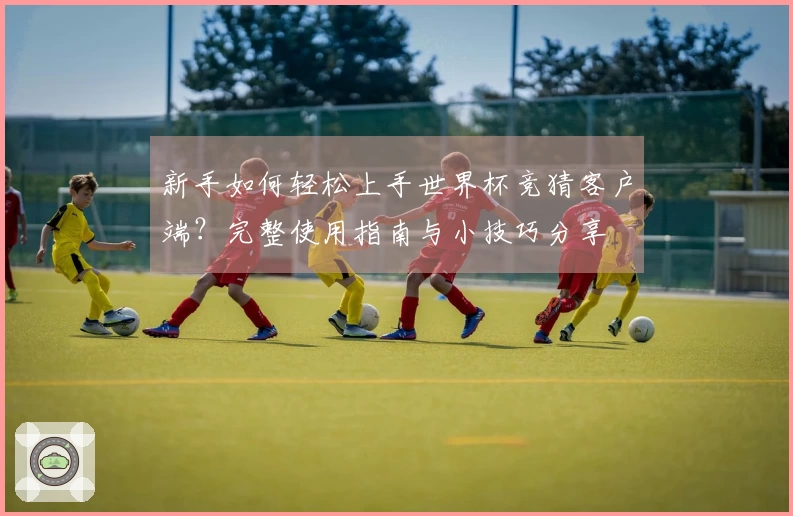 新手如何轻松上手世界杯竞猜客户端？完整使用指南与小技巧分享
